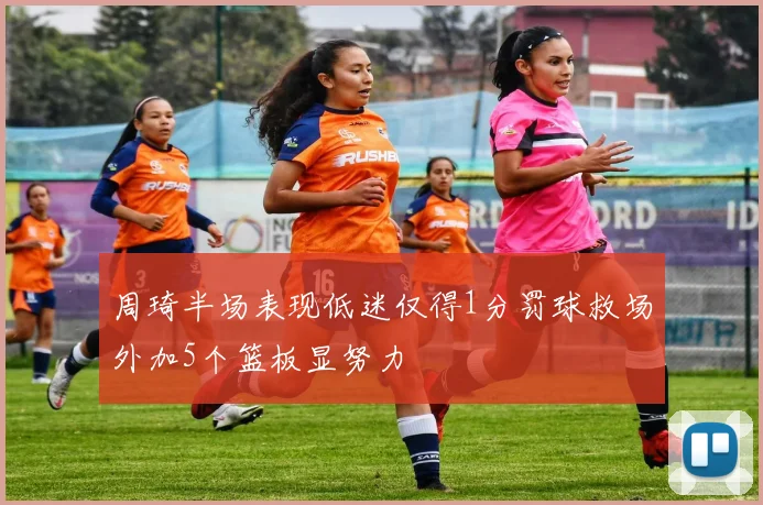 周琦半场表现低迷仅得1分罚球救场外加5个篮板显努力