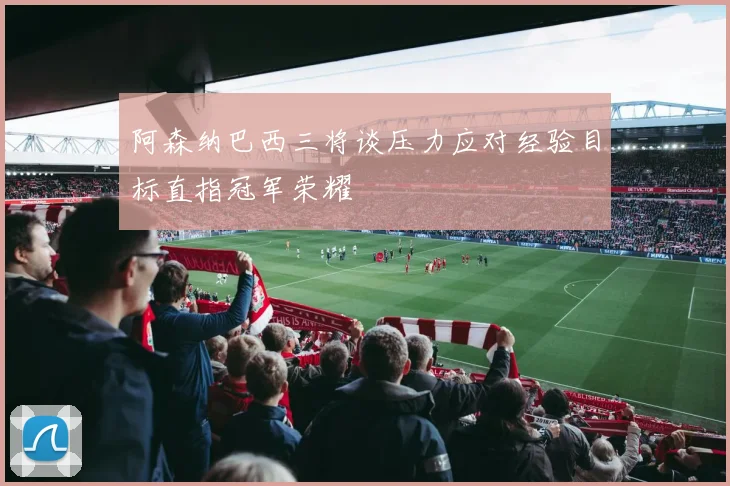 阿森纳巴西三将谈压力应对经验目标直指冠军荣耀