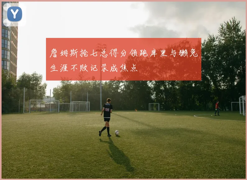 詹姆斯抢七总得分领跑库里与獭兔生涯不败记录成焦点