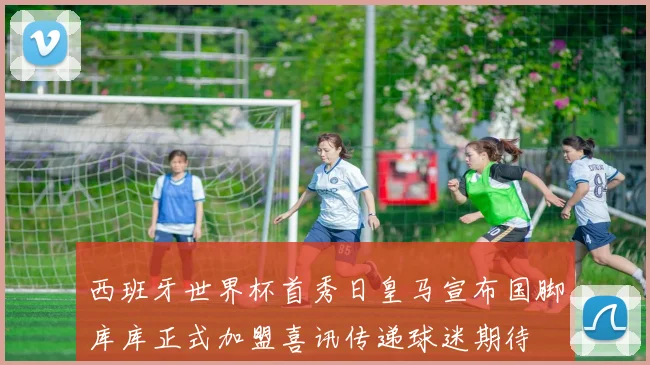 西班牙世界杯首秀日皇马宣布国脚库库正式加盟喜讯传递球迷期待