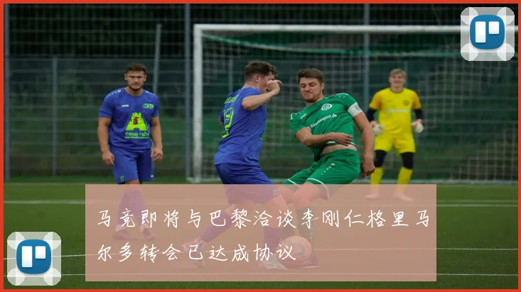 马竞即将与巴黎洽谈李刚仁格里马尔多转会已达成协议