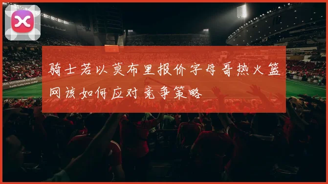 骑士若以莫布里报价字母哥热火篮网该如何应对竞争策略