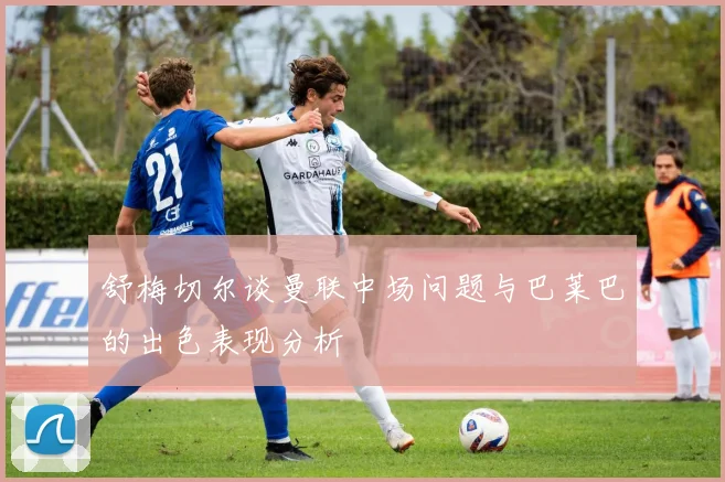 舒梅切尔谈曼联中场问题与巴莱巴的出色表现分析