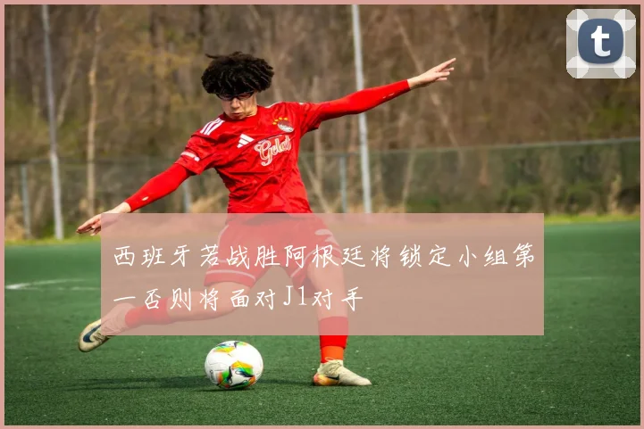 西班牙若战胜阿根廷将锁定小组第一否则将面对J1对手