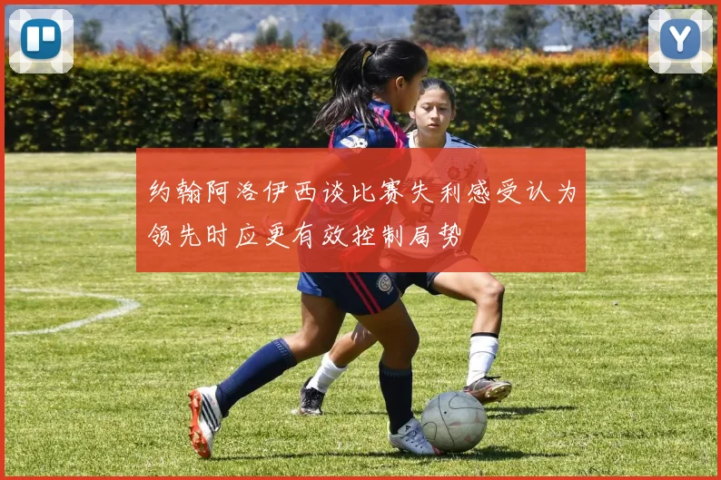 约翰阿洛伊西谈比赛失利感受认为领先时应更有效控制局势