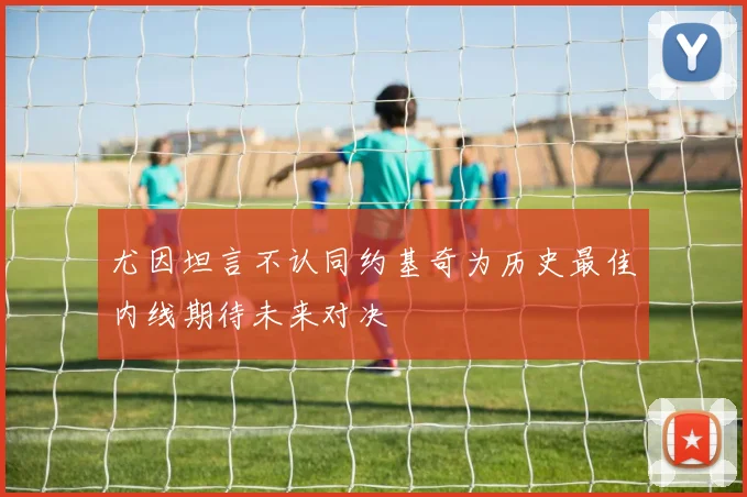 尤因坦言不认同约基奇为历史最佳内线期待未来对决