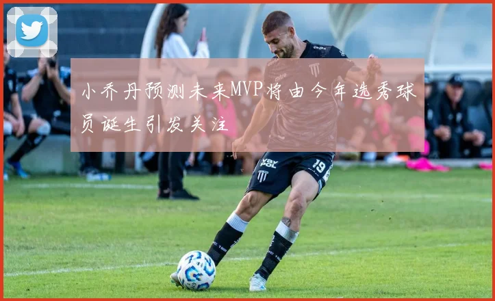 小乔丹预测未来MVP将由今年选秀球员诞生引发关注