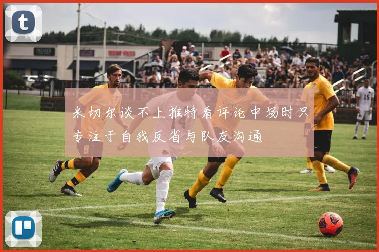 米切尔谈不上推特看评论中场时只专注于自我反省与队友沟通