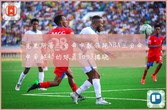 克里斯蒂三分命中数领跑NBA三分命中率超45的球员Top3揭晓