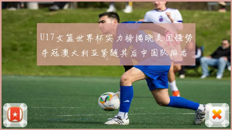 U17女篮世界杯实力榜揭晓美国强势夺冠澳大利亚紧随其后中国队排名第十