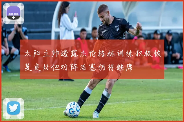 太阳主帅透露杰伦格林训练积极恢复良好但对阵活塞仍将缺席