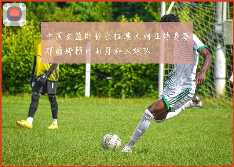 中国女篮即将出征澳大利亚热身赛邓雨婷预计七月加入球队