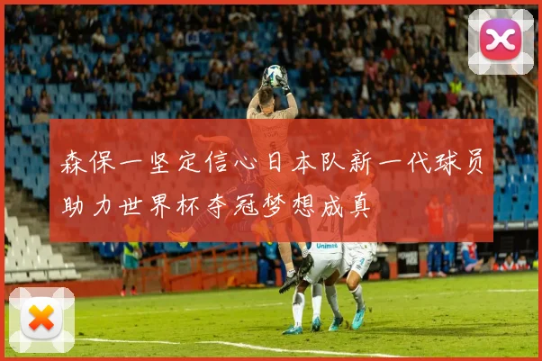 森保一坚定信心日本队新一代球员助力世界杯夺冠梦想成真