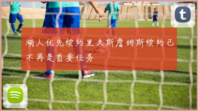 湖人优先续约里夫斯詹姆斯续约已不再是首要任务