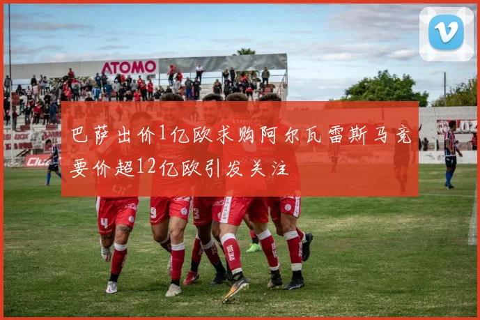 巴萨出价1亿欧求购阿尔瓦雷斯马竞要价超12亿欧引发关注