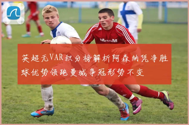 英超无VAR积分榜解析阿森纳凭净胜球优势领跑曼城争冠形势不变