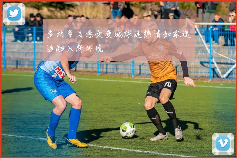 多纳鲁马感受曼城球迷热情如家迅速融入新环境
