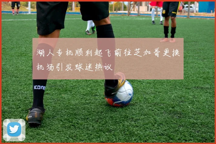 湖人专机顺利起飞前往芝加哥更换机场引发球迷热议